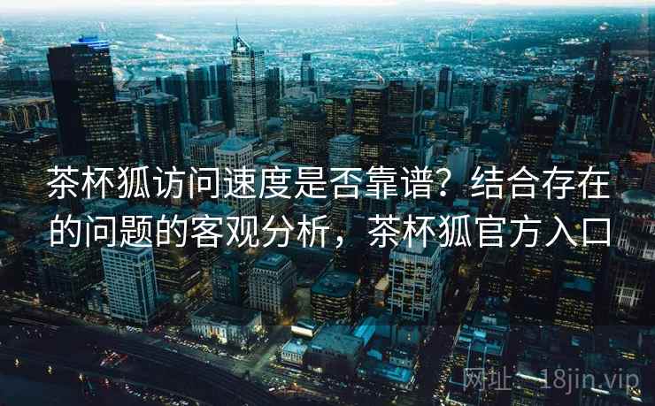 茶杯狐访问速度是否靠谱？结合存在的问题的客观分析，茶杯狐官方入口
