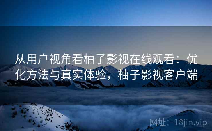 从用户视角看柚子影视在线观看：优化方法与真实体验，柚子影视客户端
