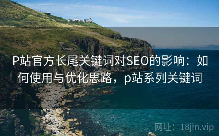 P站官方长尾关键词对SEO的影响：如何使用与优化思路，p站系列关键词