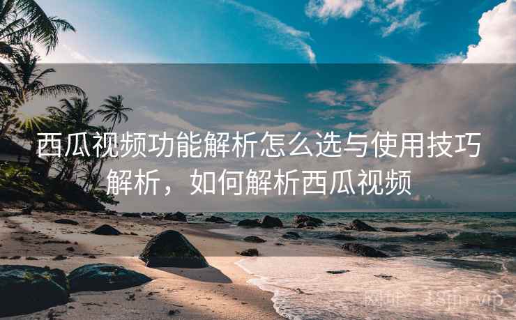 西瓜视频功能解析怎么选与使用技巧解析，如何解析西瓜视频