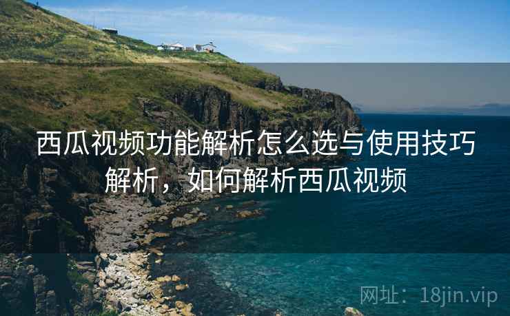 西瓜视频功能解析怎么选与使用技巧解析，如何解析西瓜视频