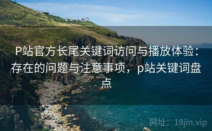 P站官方长尾关键词访问与播放体验：存在的问题与注意事项，p站关键词盘点
