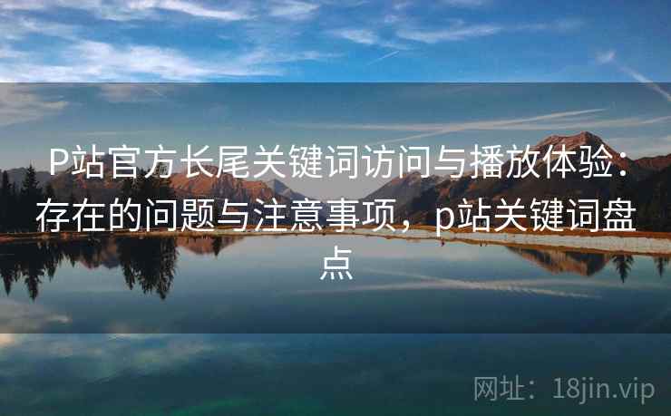 P站官方长尾关键词访问与播放体验：存在的问题与注意事项，p站关键词盘点